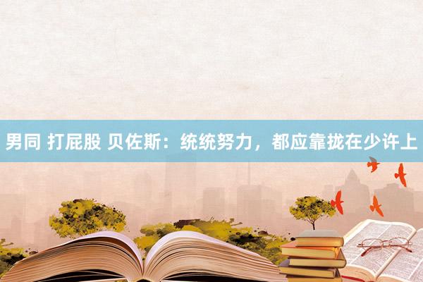 男同 打屁股 贝佐斯：统统努力，都应靠拢在少许上