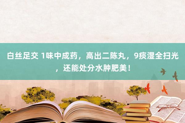 白丝足交 1味中成药，高出二陈丸，9痰湿全扫光，还能处分水肿肥美！