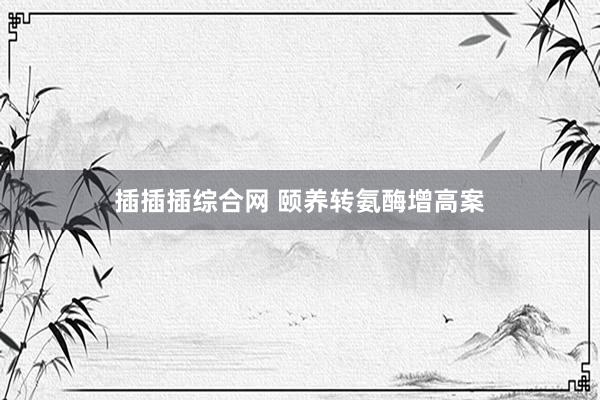 插插插综合网 颐养转氨酶增高案