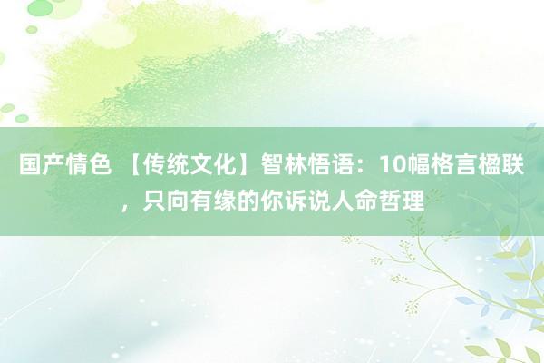 国产情色 【传统文化】智林悟语：10幅格言楹联，只向有缘的你诉说人命哲理