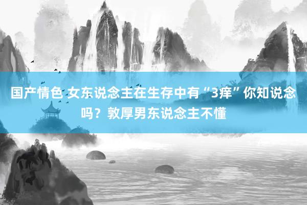 国产情色 女东说念主在生存中有“3痒”你知说念吗？敦厚男东说念主不懂