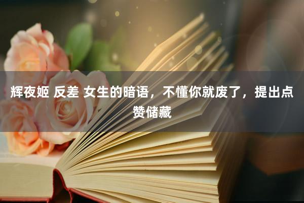 辉夜姬 反差 女生的暗语，不懂你就废了，提出点赞储藏