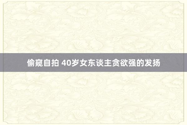 偷窥自拍 40岁女东谈主贪欲强的发扬