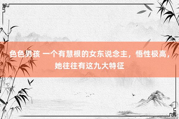 色色男孩 一个有慧根的女东说念主，悟性极高，她往往有这九大特征
