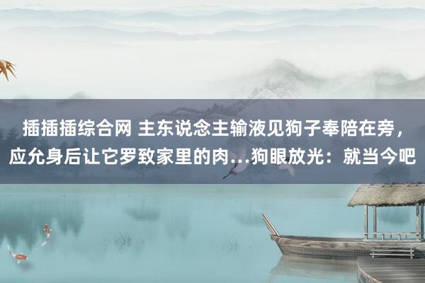 插插插综合网 主东说念主输液见狗子奉陪在旁，应允身后让它罗致家里的肉…狗眼放光：就当今吧
