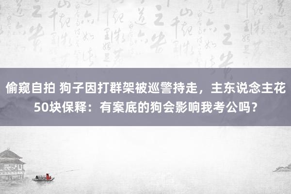 偷窥自拍 狗子因打群架被巡警持走，主东说念主花50块保释：有案底的狗会影响我考公吗？