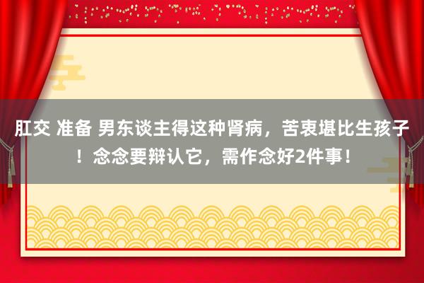肛交 准备 男东谈主得这种肾病，苦衷堪比生孩子！念念要辩认它，需作念好2件事！