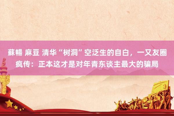 蘇暢 麻豆 清华“树洞”空泛生的自白，一又友圈疯传：正本这才是对年青东谈主最大的骗局