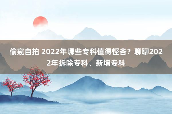 偷窥自拍 2022年哪些专科值得悭吝？聊聊2022年拆除专科、新增专科
