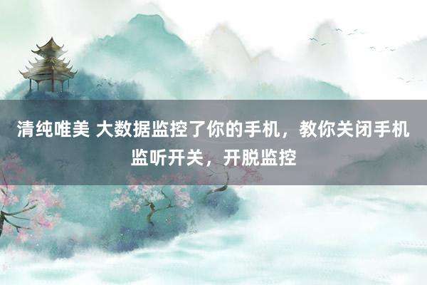 清纯唯美 大数据监控了你的手机，教你关闭手机监听开关，开脱监控