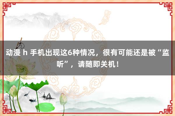 动漫 h 手机出现这6种情况，很有可能还是被“监听”，请随即关机！
