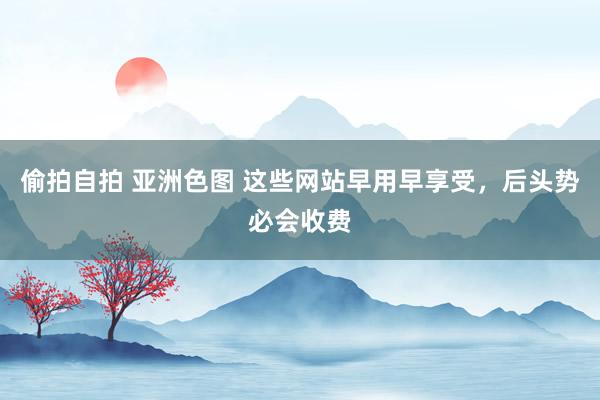 偷拍自拍 亚洲色图 这些网站早用早享受，后头势必会收费