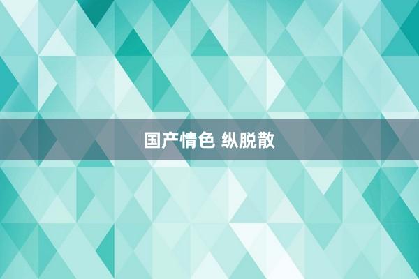 国产情色 纵脱散