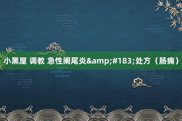 小黑屋 调教 急性阑尾炎&#183;处方（肠痈）