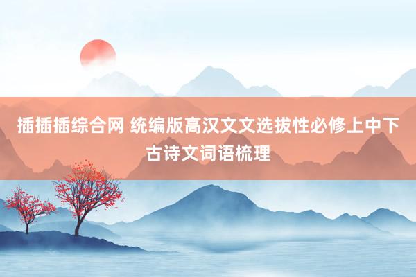插插插综合网 统编版高汉文文选拔性必修上中下古诗文词语梳理