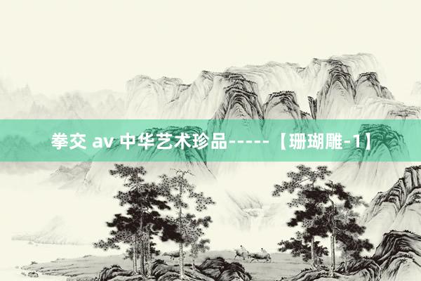 拳交 av 中华艺术珍品-----【珊瑚雕-1】