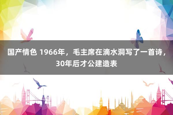 国产情色 1966年，毛主席在滴水洞写了一首诗，30年后才公建造表
