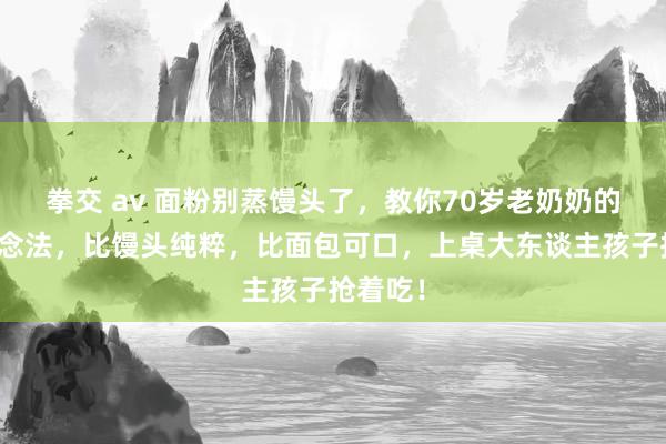 拳交 av 面粉别蒸馒头了，教你70岁老奶奶的独家作念法，比馒头纯粹，比面包可口，上桌大东谈主孩子抢着吃！