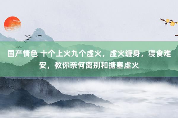 国产情色 十个上火九个虚火，虚火缠身，寝食难安，教你奈何离别和搪塞虚火