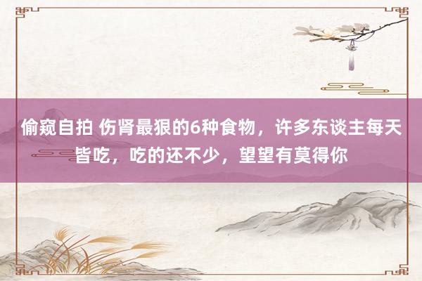 偷窥自拍 伤肾最狠的6种食物，许多东谈主每天皆吃，吃的还不少，望望有莫得你