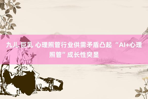 九儿 巨乳 心理照管行业供需矛盾凸起 “AI+心理照管”成长性突显