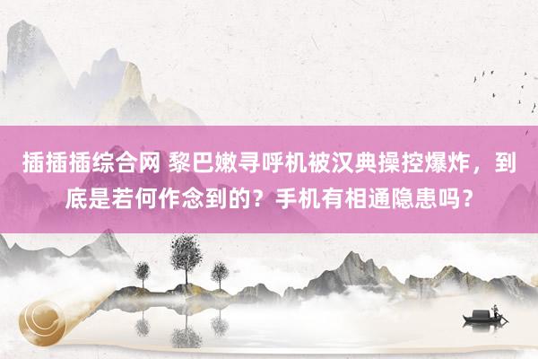插插插综合网 黎巴嫩寻呼机被汉典操控爆炸，到底是若何作念到的？手机有相通隐患吗？