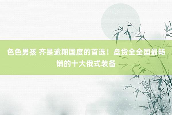 色色男孩 齐是逾期国度的首选！盘货全全国最畅销的十大俄式装备