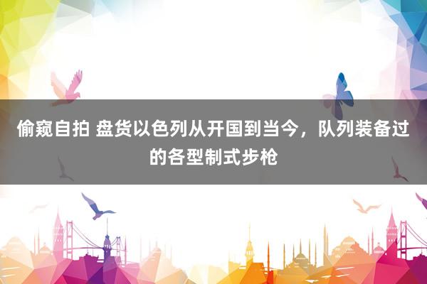 偷窥自拍 盘货以色列从开国到当今，队列装备过的各型制式步枪