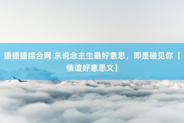 插插插综合网 东说念主生最好意思，即是碰见你【情谊好意思文】