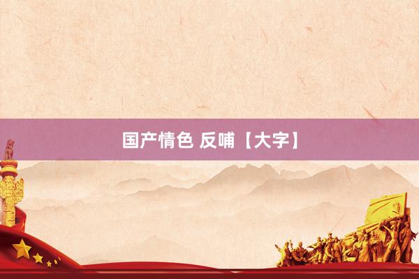 国产情色 反哺【大字】