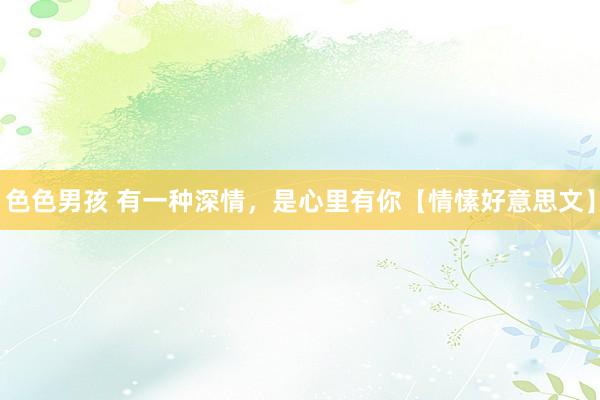 色色男孩 有一种深情，是心里有你【情愫好意思文】