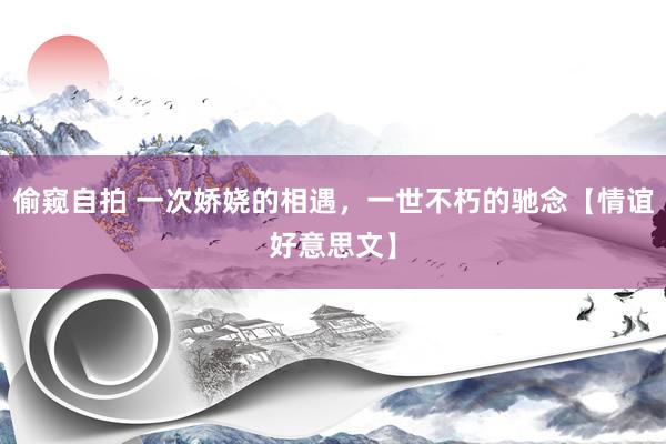 偷窥自拍 一次娇娆的相遇，一世不朽的驰念【情谊好意思文】
