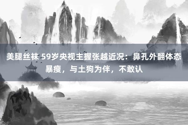 美腿丝袜 59岁央视主握张越近况：鼻孔外翻体态暴瘦，与土狗为伴，不敢认