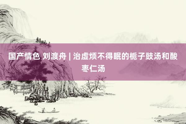 国产情色 刘渡舟 | 治虚烦不得眠的栀子豉汤和酸枣仁汤