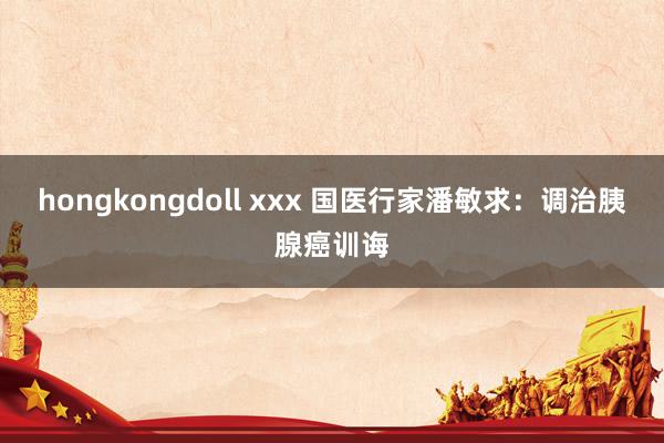 hongkongdoll xxx 国医行家潘敏求：调治胰腺癌训诲