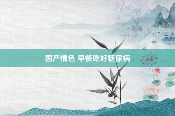 国产情色 早餐吃好糖尿病