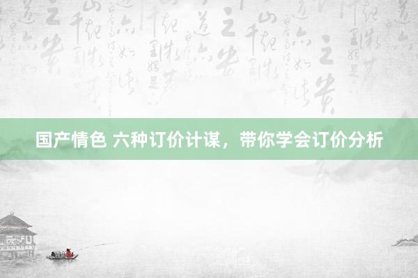 国产情色 六种订价计谋，带你学会订价分析