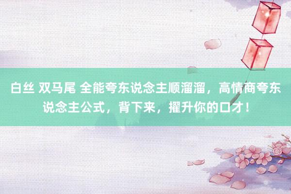 白丝 双马尾 全能夸东说念主顺溜溜，高情商夸东说念主公式，背下来，擢升你的口才！