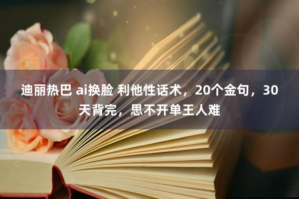 迪丽热巴 ai换脸 利他性话术，20个金句，30天背完，思不开单王人难