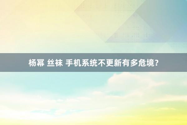 杨幂 丝袜 手机系统不更新有多危境？