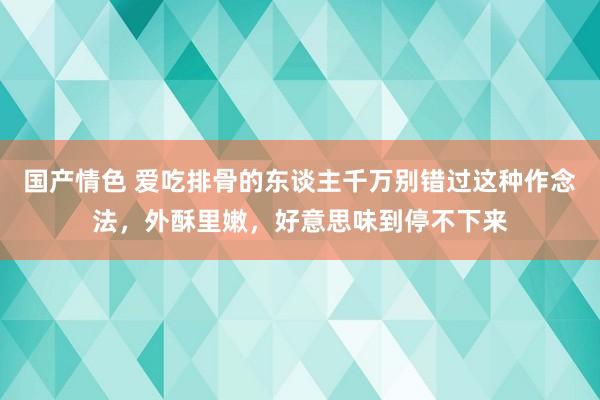 国产情色 爱吃排骨的东谈主千万别错过这种作念法，外酥里嫩，好意思味到停不下来