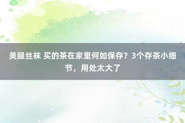 美腿丝袜 买的茶在家里何如保存？3个存茶小细节，用处太大了