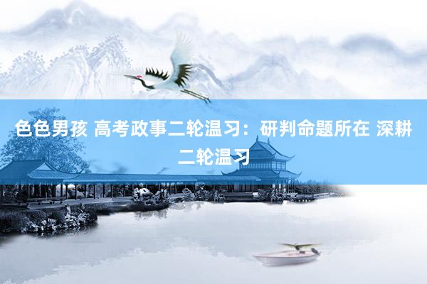 色色男孩 高考政事二轮温习：研判命题所在 深耕二轮温习