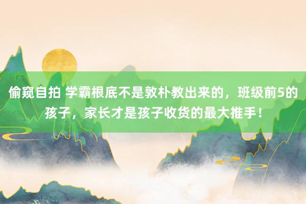 偷窥自拍 学霸根底不是敦朴教出来的，班级前5的孩子，家长才是孩子收货的最大推手！