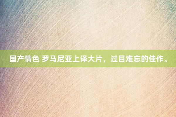 国产情色 罗马尼亚上译大片，过目难忘的佳作。