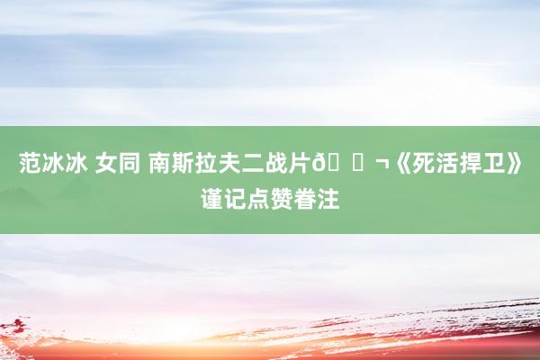 范冰冰 女同 南斯拉夫二战片🎬《死活捍卫》谨记点赞眷注